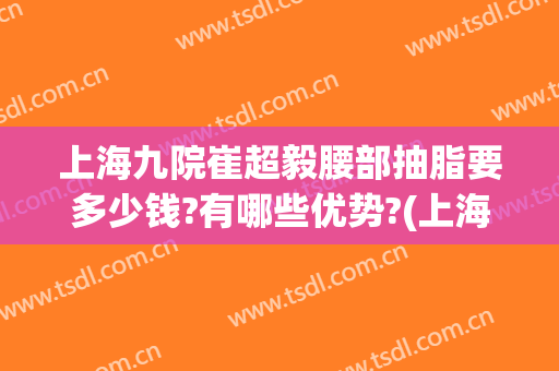 上海九院崔超毅腰部抽脂要多少钱?有哪些优势?(上海九院腰腹吸脂价格)