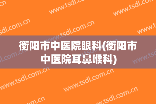 衡阳市中医院眼科(衡阳市中医院耳鼻喉科)