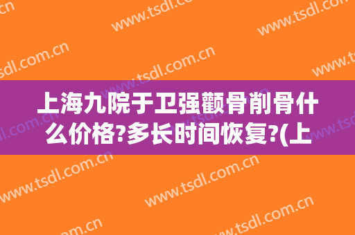 上海九院于卫强颧骨削骨什么价格?多长时间恢复?(上海第九人民医院削骨技术好吗)