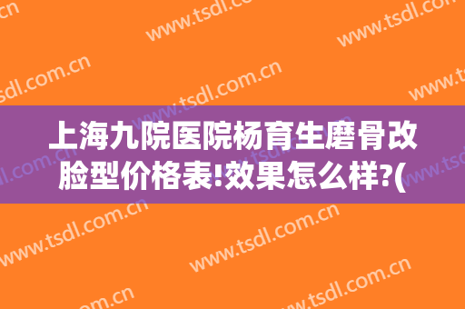 上海九院医院杨育生磨骨改脸型价格表!效果怎么样?(上海九院做磨骨多少钱)