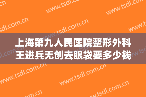 上海第九人民医院整形外科王进兵无创去眼袋要多少钱?有哪些优势?(上海九院割眼袋哪个医生擅长)