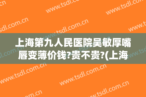 上海第九人民医院吴敏厚嘴唇变薄价钱?贵不贵?(上海九院厚唇改薄医生推荐)