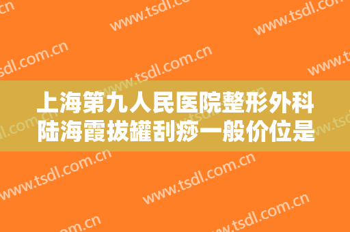 上海第九人民医院整形外科陆海霞拔罐刮痧一般价位是多少费用?需要多久恢复?