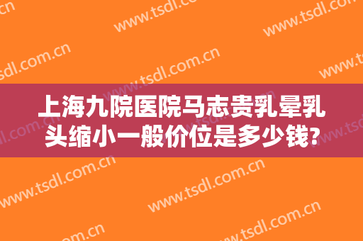 上海九院医院马志贵乳晕乳头缩小一般价位是多少钱?效果怎么样?