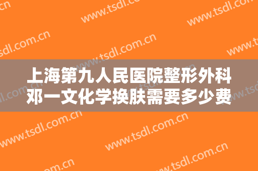 上海第九人民医院整形外科邓一文化学换肤需要多少费用?贵不贵?