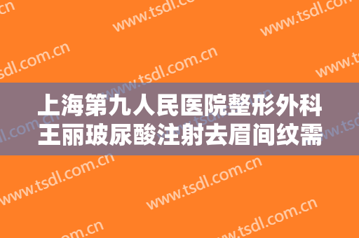 上海第九人民医院整形外科王丽玻尿酸注射去眉间纹需要多少钱?有哪些优势?