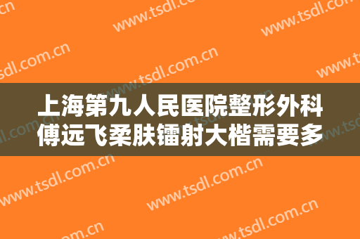上海第九人民医院整形外科傅远飞柔肤镭射大楷需要多少钱?有哪些优势?