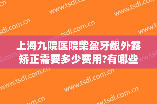 上海九院医院柴盈牙龈外露矫正需要多少费用?有哪些优势?(上海九院矫正牙齿费用)