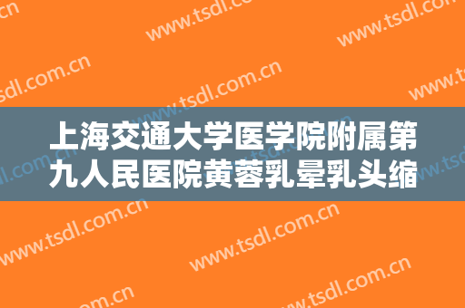 上海交通大学医学院附属第九人民医院黄蓉乳晕乳头缩小价格?有哪些优势?