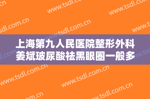 上海第九人民医院整形外科姜斌玻尿酸祛黑眼圈一般多少费用?需要多久恢复?