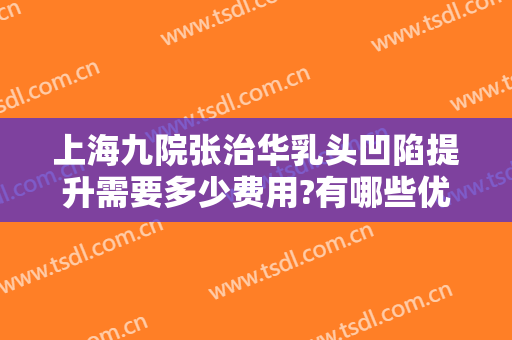 上海九院张治华乳头凹陷提升需要多少费用?有哪些优势?