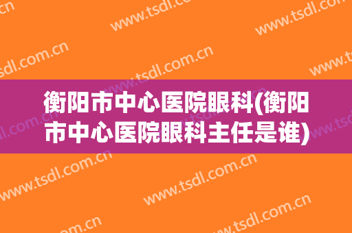 衡阳市中心医院眼科(衡阳市中心医院眼科主任是谁)