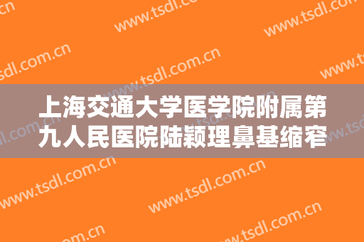 上海交通大学医学院附属第九人民医院陆颖理鼻基缩窄一般价位是多少钱?靠谱吗?