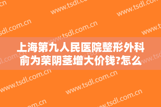 上海第九人民医院整形外科俞为荣阴茎增大价钱?怎么样?
