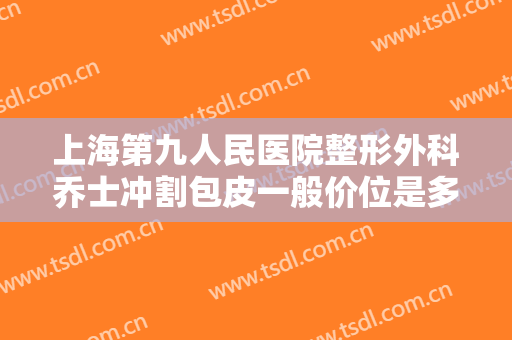 上海第九人民医院整形外科乔士冲割包皮一般价位是多少钱?怎么样?