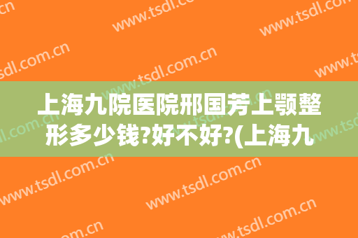 上海九院医院邢国芳上颚整形多少钱?好不好?(上海九院做正颌手术多少钱)