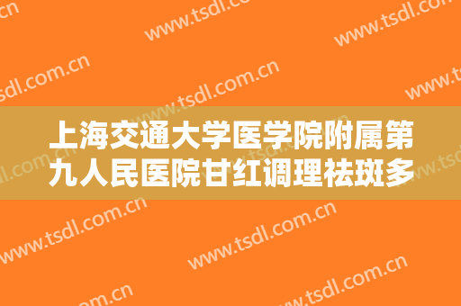 上海交通大学医学院附属第九人民医院甘红调理祛斑多少钱?需要多久恢复?