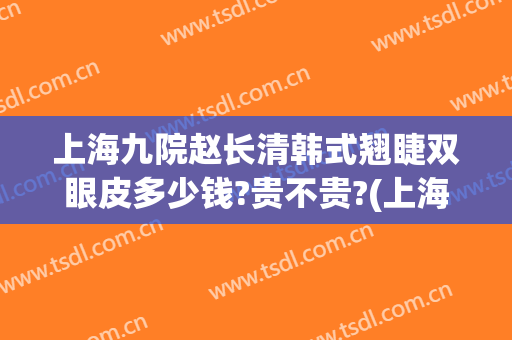 上海九院赵长清韩式翘睫双眼皮多少钱?贵不贵?(上海整容医院九院双眼皮多少钱)