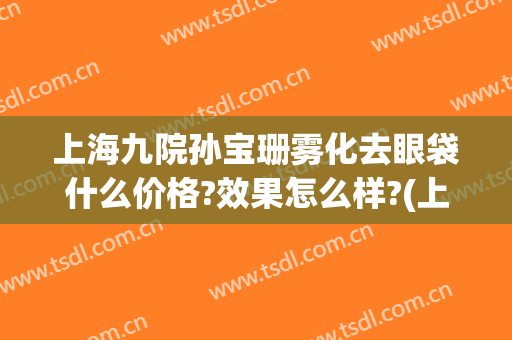 上海九院孙宝珊雾化去眼袋什么价格?效果怎么样?(上海九院祛眼袋)