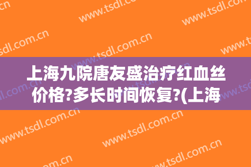 上海九院唐友盛治疗红血丝价格?多长时间恢复?(上海九院去红血丝价格是多少)