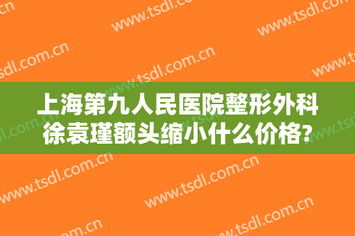 上海第九人民医院整形外科徐袁瑾额头缩小什么价格?靠谱吗?