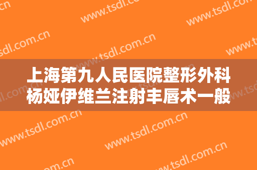 上海第九人民医院整形外科杨娅伊维兰注射丰唇术一般价位是多少钱?效果怎么样?