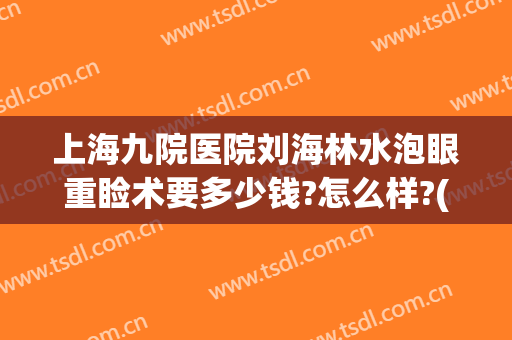 上海九院医院刘海林水泡眼重睑术要多少钱?怎么样?(上海九院擅长割肿眼泡的医生)
