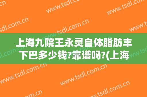 上海九院王永灵自体脂肪丰下巴多少钱?靠谱吗?(上海九院自体脂肪丰胸价格)