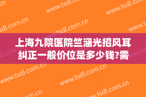 上海九院医院竺涵光招风耳纠正一般价位是多少钱?需要多久恢复?(上海九院招风耳整形有谁做过)