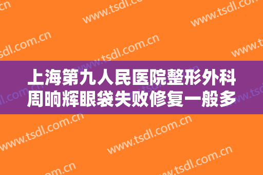 上海第九人民医院整形外科周晌辉眼袋失败修复一般多少费用?好不好?