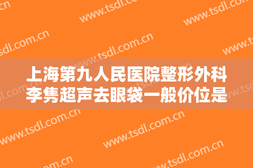 上海第九人民医院整形外科李隽超声去眼袋一般价位是多少费用?效果怎么样?