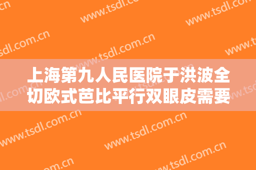 上海第九人民医院于洪波全切欧式芭比平行双眼皮需要多少钱?多长时间恢复?