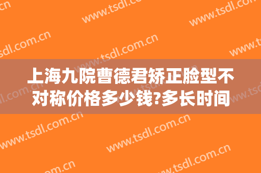 上海九院曹德君矫正脸型不对称价格多少钱?多长时间恢复?(上海九院曹德君下颌骨)