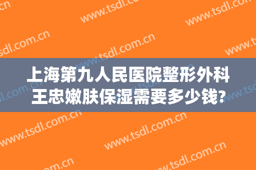 上海第九人民医院整形外科王忠嫩肤保湿需要多少钱?有哪些优势?(上海九院面部抽脂多少钱)