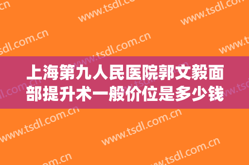 上海第九人民医院郭文毅面部提升术一般价位是多少钱?可靠吗?(上海九院全脸提升术)