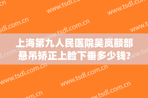 上海第九人民医院吴岚额部悬吊矫正上睑下垂多少钱?可靠吗?(上海九院眼睑下垂哪个医生好)