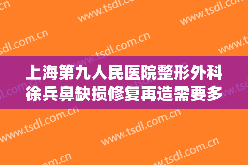 上海第九人民医院整形外科徐兵鼻缺损修复再造需要多少钱?靠谱吗?(上海九院鼻子修复医生谁最出名)