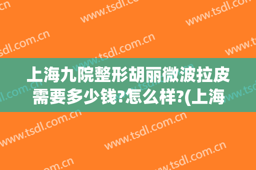上海九院整形胡丽微波拉皮需要多少钱?怎么样?(上海九院拉皮整形哪个医生最好)