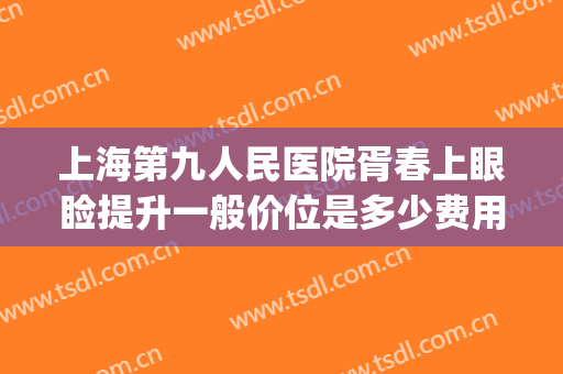 上海第九人民医院胥春上眼睑提升一般价位是多少费用?效果怎么样?(上海九院眼睑下至一般多少钱)
