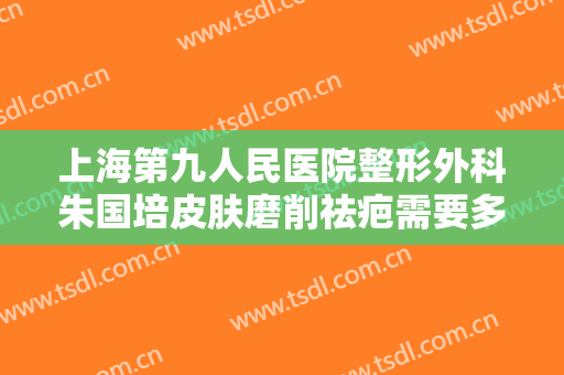 上海第九人民医院整形外科朱国培皮肤磨削祛疤需要多少钱?好不好?