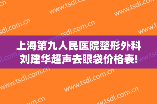 上海第九人民医院整形外科刘建华超声去眼袋价格表!怎么样?(上海第九人民医院整容专家)