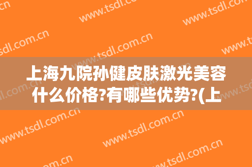 上海九院孙健皮肤激光美容什么价格?有哪些优势?(上海市第九人民医院激光美容科专家)