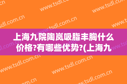 上海九院陶岚吸脂丰胸什么价格?有哪些优势?(上海九院抽脂隆胸多少钱)