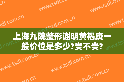 上海九院整形谢明黄褐斑一般价位是多少?贵不贵?