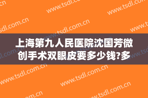 上海第九人民医院沈国芳微创手术双眼皮要多少钱?多长时间恢复?(上海第九整形美容医院做双眼皮多少钱)