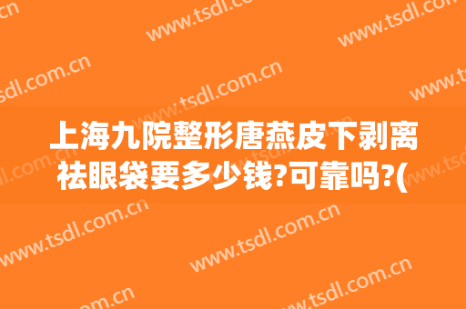 上海九院整形唐燕皮下剥离祛眼袋要多少钱?可靠吗?(上海第九整形美容医院做眼袋多少钱)