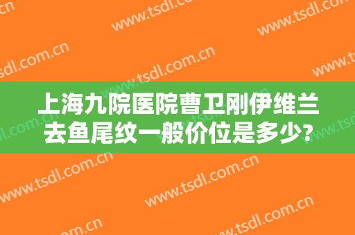上海九院医院曹卫刚伊维兰去鱼尾纹一般价位是多少?怎么样?
