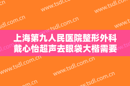 上海第九人民医院整形外科戴心怡超声去眼袋大楷需要多少费用?可靠吗?