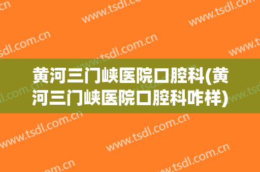 黄河三门峡医院口腔科(黄河三门峡医院口腔科咋样)