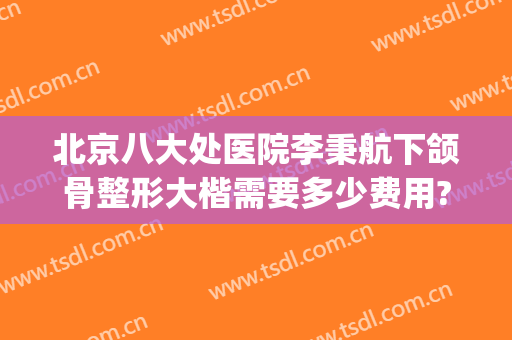 北京八大处医院李秉航下颌骨整形大楷需要多少费用?靠谱吗?(北京八大处正颌手术)